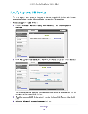 Page 57USB Storage 57
 N600 Wireless Dual Band Router WNDR3400v3
Specify Approved USB Devices
For more security, you can set up the router to share approved USB devices only. You can 
access this feature from the Advanced Setup menu on the Advanced tab.
To set up approved USB devices:
1. 
Select  Advanced > 
 Advanced Setup > USB Settings. The following screen 
displays:
2.  Click the Approved Devices button. The USB Drive Approved Devices screen displays:
This screen shows the approved USB devices and the...