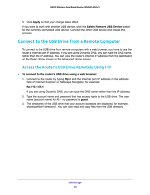 Page 58USB Storage 
58 N600 Wireless Dual Band Router WNDR3400v3 
5. Click Apply so that your change takes effect.
If you want to work with another USB device, click the Safely Remove USB Device button 
for the currently connected USB device. Connect the other USB device and repeat this 
process.
Connect to the USB Drive from a Remote Computer
To connect to the USB drive from remote computers with a web browser, you have to use the 
router’s Internet port IP address. If you are using Dynamic DNS, you can type...