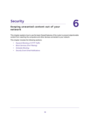 Page 5959
6
6.   Security
Keeping unwanted content out of your 
network
This chapter explains how to use the basic firewall features of the router to prevent objectionable 
content from reaching the computers and other devices connected to your network. 
This chapter includes the following sections:
•Keyword Blocking of HTTP Traffic 
•Block Services (Port Filtering) 
•Schedule Blocking 
•Security Event Email Notifications  