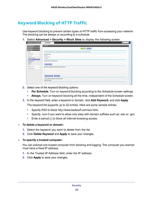 Page 60Security 60
N600 Wireless Dual Band Router WNDR3400v3 
Keyword Blocking of HTTP Traffic
Use keyword blocking to prevent certain types of HTTP traffic from accessing your network. 
The blocking can be always or according to a schedule.
1.  Select  Advanced > Security >  Block Sites to display the following screen:
2. Select one of the keyword blocking options:
• Per Schedule. 
 Turn on keyword blocking according to the Schedule screen settings.
• Always. 
 Turn on keyword blocking all the time,...