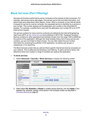 Page 61Security 61
 N600 Wireless Dual Band Router WNDR3400v3
Block Services (Port Filtering)
Services are functions performed by server computers at the request of c\
lient computers. For 
example, web servers serve web pages, time servers serve time and date i\
nformation, and 
game hosts serve data about other players’ moves. When a computer on \
the Internet sends 
a request for service to a server computer, the requested service is identified by a service or 
port number. This number appears as the...