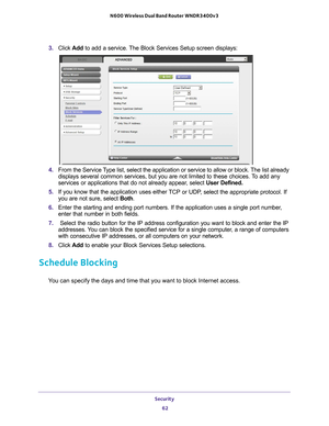 Page 62Security 62
N600 Wireless Dual Band Router WNDR3400v3 
3. 
Click  Add to add a service. The Block Services Setup screen displays:
4. From the Service Type list, select the application or service to allow or block. The list already 
displays several common services, but you are not limited to these choic\
es. To add any 
services or applications that do not already appear, select  User Defined.
5.  If you know that the application uses either 
 TCP or UDP, select the appropriate protocol. If 
you are not...