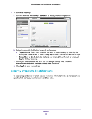 Page 63Security 63
 N600 Wireless Dual Band Router WNDR3400v3
To schedule blocking:
1. 
Select  Advanced > Security > Schedule  to display the following screen:
2. Set up the schedule for blocking keywords and services.
• Days to Block . Select days on which you want to apply blocking by selecting the 
appropriate check boxes, or select Every Day to select the check boxes for all days. 
• T
ime of Day to Block. Select a start and end time in 24-hour format, or select  All 
Day for 24-hour blocking. 
3.  Select...