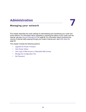 Page 6565
7
7.   Administration
Managing your network
This chapter describes the router settings for administering and maintaining your router and 
home network. For information about upgrading or checking the status of your router over the 
Internet, see also 
Remote Management on page 89. For information about monitoring the 
volume of Internet traffic passing through your router’s Internet port, seeTraffic Meter on 
page 92.
This chapter includes the following sections:
•Upgrade the Router Firmware 
•View...