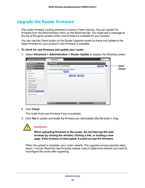 Page 66Administration 66
N600 Wireless Dual Band Router WNDR3400v3 
Upgrade the Router Firmware
The router firmware (routing software) is stored in flash memory. You can update the 
firmware from the Administration menu on the Advanced tab. You might see a message at 
the top of the genie screens when new firmware is available for your pro\
duct.
You can use the Check button on the Router Upgrade screen to check and up\
date to the  latest firmware for your product if new firmware is available. 
To check for...