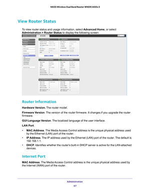 Page 67Administration 67
 N600 Wireless Dual Band Router WNDR3400v3
View Router Status
To view router status and usage information, select 
Advanced Home, or select 
Administration > Router Status to display the following screen:
 
Router Information
Hardware Version.  The router model.
Firmware Version. 
The version of the router firmware. It changes if you upgrade the router\
 
firmware.
GUI Language Version . 
 The localized language of the user interface.
LAN Port .
• MAC Address. 
 The Media Access Control...