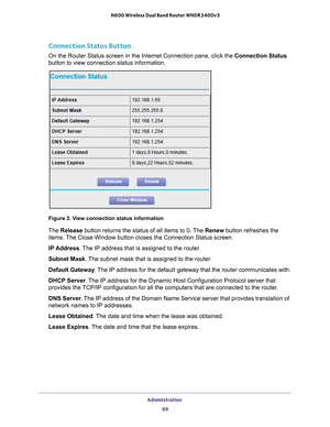 Page 69Administration 69
 N600 Wireless Dual Band Router WNDR3400v3
Connection Status Button
On the Router Status screen in the Internet Connection pane, click the Connection Status 
button to view connection status information. 
Figure 3. View connection status information
The 
Release button returns the status of all items to 0. The  Renew button refreshes the 
items. The Close Window button closes the Connection Status screen.
IP Address. 
 The IP address that is assigned to the router.
Subnet Mask. 
 The...