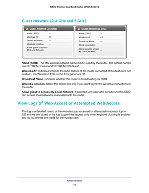 Page 71Administration 71
 N600 Wireless Dual Band Router WNDR3400v3
Guest Network (2.4 GHz and 5 GHz)
Name (SSID
). The 11N wireless network name (SSID) used by the router. The default names 
are NETGEAR-Guest and NETGEAR-5G-Guest.
Wireless AP . Indicates whether the radio feature of the router is enabled. If this \
feature is not 
enabled, the Wireless LEDs on the front panel are of
 f.
Broadcast Name . Indicates whether the router is broadcasting its SSID.
Wireless Isolation. Select this check box only if you...