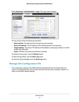 Page 72Administration 72
N600 Wireless Dual Band Router WNDR3400v3 
Select 
Advanced > Administration > Logs. The Logs screen displays.
The log screen shows the following information:
• Date and time. 
 The date and time the log entry was recorded.
• Source IP address. 
 The IP address of the initiating device for this log entry.
• T
arget address. The name or IP address of the website or news group visited or to which \
access was attempted.
• Action. Whether the access was blocked or allowed.
To refresh the...