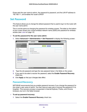 Page 74Administration 74
N600 Wireless Dual Band Router WNDR3400v3 
Erase sets the user name to admin, the password to password, and the LAN\
 IP address to 
192.168.1.1, and enables the router’s DHCP.
Set Password
This feature allows you to change the default password that is used to l\
og in to the router with 
the user name admin. 
This is not the same as changing the password for wireless access. The label on the bottom  of your router shows your unique wireless network name (SSID) and pass\
word for...