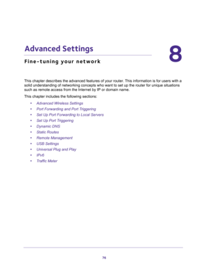 Page 7676
8
8.   Advanced Settings
Fine-tuning your network
This chapter describes the advanced features of your router. This information is for users with a 
solid understanding of networking concepts who want to set up the router for unique situations 
such as remote access from the Internet by IP or domain name. 
This chapter includes the following sections:
•Advanced Wireless Settings 
•Port Forwarding and Port Triggering 
•Set Up Port Forwarding to Local Servers 
•Set Up Port Triggering 
•Dynamic DNS...