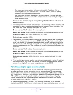 Page 79Advanced Settings 
79  N600 Wireless Dual Band Router WNDR3400v3
•The source address is replaced with your router’s public IP address. This is 
necessary because your computer uses a private IP address that is not globally 
unique and cannot be used on the Internet.
•The source port number is changed to a number chosen by the router, such as 
33333. This is necessary because two computers could independently be using the 
same session number.
Your router then sends this request message through the...