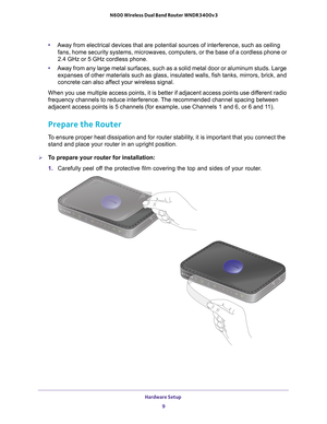 Page 9Hardware Setup 9
 N600 Wireless Dual Band Router WNDR3400v3
•
Away from electrical devices that are potential sources of interference, \
such as ceiling 
fans, home security systems, microwaves, computers, or the base of a cor\
dless phone or 
2.4 GHz or 5 GHz cordless phone. 
• A
way from any large metal surfaces, such as a solid metal door or aluminu\
m studs. Large 
expanses of other materials such as glass, insulated walls, fish tanks, \
mirrors, brick, and 
concrete can also affect your wireless...