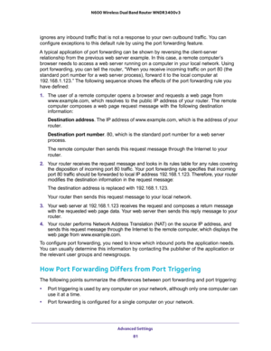 Page 81Advanced Settings 
81  N600 Wireless Dual Band Router WNDR3400v3
ignores any inbound traffic that is not a response to your own outbound traffic. You can 
configure exceptions to this default rule by using the port forwarding feature. 
A typical application of port forwarding can be shown by reversing the client-server 
relationship from the previous web server example. In this case, a remote computer’s 
browser needs to access a web server running on a computer in your local network. Using 
port...