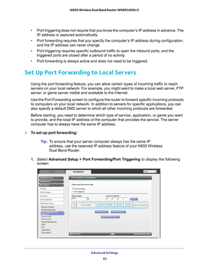 Page 82Advanced Settings 82
N600 Wireless Dual Band Router WNDR3400v3 
•
Port triggering does not require that you know the computer’s IP address in advance. The 
IP address is captured automatically.
• Port forwarding requires that you specify the computer
 ’s IP address during configuration, 
and the IP address can never change.
• Port triggering requires specific outbound traf
 fic to open the inbound ports, and the 
triggered ports are closed after a period of no activity.
• Port forwarding is always active...