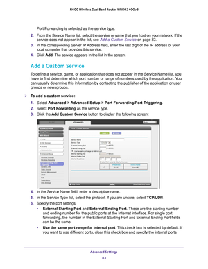 Page 83Advanced Settings 83
 N600 Wireless Dual Band Router WNDR3400v3
Port Forwarding is selected as the service type.
2.  From the Service Name list, select the service or game that you host on \
your network. If the 
service does not appear in the list, see  Add a Custom Service on page 83.
3.  In the corresponding Server IP 
 Address field, enter the last digit of the IP address of your 
local computer that provides this service. 
4.  Click  Add. 
 The service appears in the list in the screen.
Add a Custom...