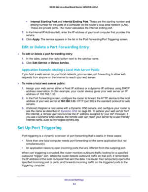 Page 84Advanced Settings 
84 N600 Wireless Dual Band Router WNDR3400v3 
•Internal Starting Port and Internal Ending Port. These are the starting number and 
ending number for the ports of a computer on the router’s local area network (LAN). 
These are private ports. The router calculates the internal ending port. 
7. In the Internal IP Address field, enter the IP address of your local computer that provides this 
service.
8. Click Apply. The service appears in the list in the Port Forwarding/Port Triggering...