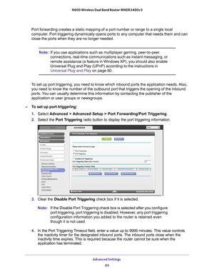 Page 85Advanced Settings 85
 N600 Wireless Dual Band Router WNDR3400v3
Port forwarding creates a static mapping of a port number or range to a \
single local 
computer. Port triggering dynamically opens ports to any computer that needs the\
m and can 
close the ports when they are no longer needed.
Note:
If you use applications such as multiplayer gaming, peer-to-peer 
connections, real-time communications such as instant messaging, or 
remote assistance (a feature in Windows XP), you should also enable...