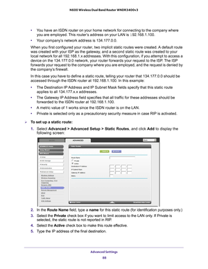 Page 88Advanced Settings 88
N600 Wireless Dual Band Router WNDR3400v3 
•
You have an ISDN router on your home network for connecting to the compan\
y where 
you are employed. This router’s address on your LAN is  192.168.1.100.
• Y
our company’s network address is 134.177.0.0.
When you first configured your router, two implicit static routes were c\
reated. A default route 
was created with your ISP as the gateway

, and a second static route was created to your 
local network for all 192.168.1.x addresses....