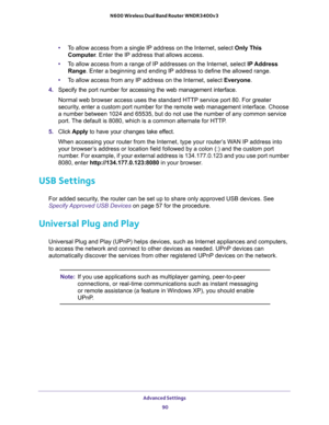 Page 90Advanced Settings 
90 N600 Wireless Dual Band Router WNDR3400v3 
•To allow access from a single IP address on the Internet, select Only This 
Computer. Enter the IP address that allows access. 
•To allow access from a range of IP addresses on the Internet, select IP Address 
Range. Enter a beginning and ending IP address to define the allowed range. 
•To allow access from any IP address on the Internet, select Everyone. 
4. Specify the port number for accessing the web management interface.
Normal web...