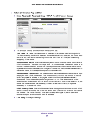 Page 91Advanced Settings 91
 N600 Wireless Dual Band Router WNDR3400v3
To turn on Universal Plug and Play:
1. 
Select  Advanced > 
 Advanced Setup > UPnP. The UPnP screen displays. 
2. The available settings and information in this screen are:
Turn UPnP On. UPnP can be enabled or disabled for automatic device configuration. 
The default setting for UPnP is disabled. If this check box is not selec\
ted, the router does  not allow any device to automatically control the resources, such as por\
t forwarding...