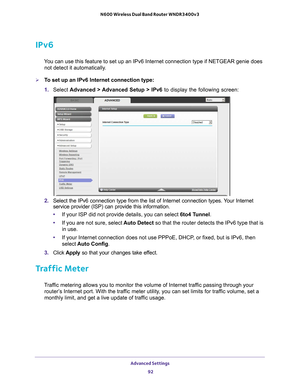 Page 92Advanced Settings 92
N600 Wireless Dual Band Router WNDR3400v3 
IPv6
You can use this feature to set up an IPv6 Internet connection type if NE\
TGEAR genie does 
not detect it automatically.
To set up an IPv6 Internet connection type:
1.  Select  Advanced > 
 Advanced Setup > IPv6 to display the following screen:
2. Select the IPv6 connection type from the list of Internet connection typ\
es. Your Internet 
service provider (ISP) can provide this information.
• If your ISP did not provide details, you...