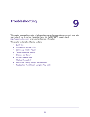 Page 9494
9
9.   Troubleshooting
This chapter provides information to help you diagnose and solve problems you might have with 
your router. If you do not find the solution here, visit the NETGEAR support site at 
http://support.netgear.com for product and contact information.
This chapter contains the following sections:
•Quick Tips 
•Troubleshoot with the LEDs 
•Cannot Log In to the Router 
•Cannot Access the Internet 
•Changes Not Saved 
•Incorrect Date or Time 
•Wireless Connectivity 
•Restore the Factory...