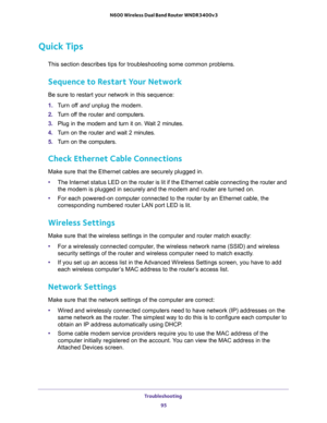 Page 95Troubleshooting 
95  N600 Wireless Dual Band Router WNDR3400v3
Quick Tips
This section describes tips for troubleshooting some common problems.
Sequence to Restart Your Network
Be sure to restart your network in this sequence:
1. Turn off and unplug the modem. 
2. Turn off the router and computers.
3. Plug in the modem and turn it on. Wait 2 minutes.
4. Turn on the router and wait 2 minutes.
5. Turn on the computers.
Check Ethernet Cable Connections
Make sure that the Ethernet cables are securely plugged...