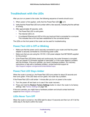 Page 96Troubleshooting 96
N600 Wireless Dual Band Router WNDR3400v3 
Troubleshoot with the LEDs
After you turn on power to the router, the following sequence of events \
should occur:
1.  When power is first applied, verify that the Power/T
 est LED  is lit.
2.  V
erify that the Power/Test LED turns amber within a few seconds, indicating that the self-test \
is running.
3.  After approximately 30 seconds, verify:
• The Power/T
 est LED is solid green.
• The Internet LED is lit.
• A numbered Ethernet port LED...