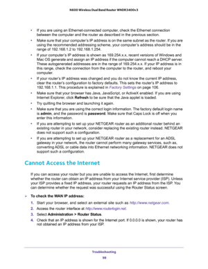 Page 98Troubleshooting 
98 N600 Wireless Dual Band Router WNDR3400v3 
•If you are using an Ethernet-connected computer, check the Ethernet connection 
between the computer and the router as described in the previous section.
•Make sure that your computer’s IP address is on the same subnet as the router. If you are 
using the recommended addressing scheme, your computer’s address should be in the 
range of 192.168.1.2 to 192.168.1.254. 
•If your computer’s IP address is shown as 169.254.x.x, recent versions of...