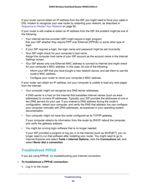 Page 99Troubleshooting 
99  N600 Wireless Dual Band Router WNDR3400v3
If your router cannot obtain an IP address from the ISP, you might need to force your cable or 
DSL modem to recognize your new router by restarting your network, as described in 
Sequence to Restart Your Network on page 95.
If your router is still unable to obtain an IP address from the ISP, the problem might be one of 
the following:
•Your Internet service provider (ISP) might require a login program. 
Ask your ISP whether they require PPP...