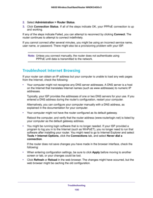 Page 100Troubleshooting 
100 N600 Wireless Dual Band Router WNDR3400v3 
2. Select Administration > Router Status.
3. Click Connection Status. If all of the steps indicate OK, your PPPoE connection is up 
and working.
If any of the steps indicate Failed, you can attempt to reconnect by clicking Connect. The 
router continues to attempt to connect indefinitely.
If you cannot connect after several minutes, you might be using an incorrect service name, 
user name, or password. There might also be a provisioning...