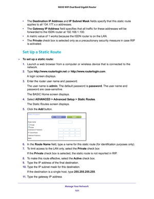 Page 101Manage Your Network 101
 N600 WiFi Dual Band Gigabit Router
•
The  Destination IP Address and IP Subnet Mask fields specify that this static route 
applies to all 134.177.x.x addresses. 
• The  Gateway IP 
 Address field specifies that all traffic for these addresses will be 
forwarded to the ISDN router at 192.168.1.100. 
• A metric value of 1 works because the ISDN router is on the LAN. 
• The  Private  check box is selected only as a precautionary security measure in case \
RIP 
is activated.
Set Up a...