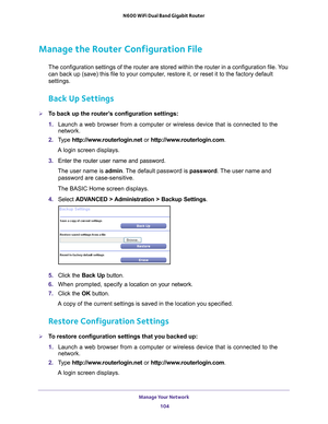 Page 104Manage Your Network 104
N600 WiFi Dual Band Gigabit Router 
Manage the Router Configuration File
The configuration settings of the router are stored within the router in\
 a configuration file. You 
can back up (save) this file to your computer, restore it, or reset it to the factory default 
settings.
Back Up Settings
To back up the router’s configuration settings:
1. 
Launch a web browser from a computer or wireless device that is connecte\
d to the 
network.
2.  T
ype  http://www.routerlogin.net  or...