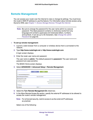 Page 106Manage Your Network 106
N600 WiFi Dual Band Gigabit Router 
Remote Management
You can access your router over the Internet to view or change its settin\
gs. You must know 
the router’s WAN IP address to use this feature. For information about remote access u\
sing 
Dynamic DNS, see Chapter 7, Access Storage Devices Through the Internet . 
Note:Be sure to change the password for the user name admin to a secure 
password. The ideal password contains no dictionary words from any 
language and contains...