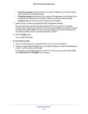 Page 107Manage Your Network 
107  N600 WiFi Dual Band Gigabit Router
•Only This Computer. Allow access from a single IP address on the Internet. Enter 
the IP address to be allowed access. 
•IP Address Range. Allow access from a range of IP addresses on the Internet. Enter 
a beginning IP address and an ending IP address to define the allowed range. 
•Everyone. Allow access from any IP address on the Internet. 
7. Specify the port number for accessing the web management interface.
Normal web browser access uses...