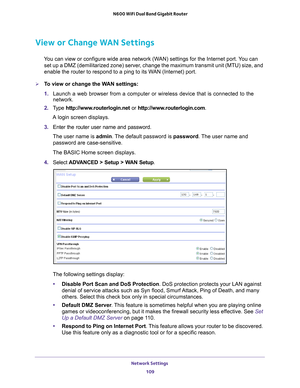 Page 109Network Settings 109
 N600 WiFi Dual Band Gigabit Router
View or Change WAN Settings
You can view or configure wide area network (WAN) settings for the Internet port. You can 
set up a DMZ (demilitarized zone) server, change the maximum transmit unit (MTU) size, and 
enable the router to respond to a ping to its WAN (Internet) port. 
To view or change the WAN settings:
1.  Launch a web browser from a computer or wireless device that is connecte\
d to the 
network.
2.  T
ype  http://www.routerlogin.net...