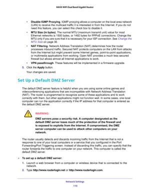 Page 110Network Settings 
110 N600 WiFi Dual Band Gigabit Router 
•Disable IGMP Proxying. IGMP proxying allows a computer on the local area network 
(LAN) to receive the multicast traffic it is interested in from the Internet. If you do not 
need this feature, you can select this check box to disable it.
•MTU Size (in bytes). The normal MTU (maximum transmit unit) value for most 
Ethernet networks is 1500 bytes, or 1492 bytes for PPPoE connections. Change the 
MTU only if you are sure that it is necessary for...