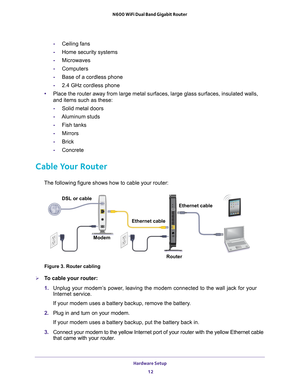 Page 12Hardware Setup 12
N600 WiFi Dual Band Gigabit Router 
-
Ceiling fans
- Home security systems
- Microwaves
- Computers
- Base of a cordless phone
- 2.4 GHz cordless phone
• Place the router away from large metal surfaces, large glass surfaces, i\
nsulated walls, 
and items such as these:
- Solid metal doors
- Aluminum studs
- Fish tanks
- Mirrors
- Brick
- Concrete
Cable Your Router
The following figure shows how to cable your router:
Modem Ethernet cable
Ethernet cable
DSL or cable
Router
Figure 3....