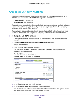 Page 112Network Settings 112
N600 WiFi Dual Band Gigabit Router 
Change the LAN TCP/IP Settings
The router is preconfigured to use private IP addresses on the LAN side \
and to act as a 
DHCP server. The router’s default LAN IP configuration is as follows:
• LAN IP address. 192.168.1.1
• Subnet mask. 255.255.255.0
These addresses are part of the designated private address range for use\
 in private networks  and are suitable for most applications. If your network requires a dif
 ferent IP addressing 
scheme, you...