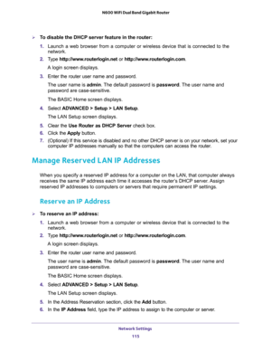 Page 115Network Settings 
115  N600 WiFi Dual Band Gigabit Router
To disable the DHCP server feature in the router:
1. Launch a web browser from a computer or wireless device that is connected to the 
network.
2. Type http://www.routerlogin.net or http://www.routerlogin.com.
A login screen displays.
3. Enter the router user name and password.
The user name is admin. The default password is password. The user name and 
password are case-sensitive.
The BASIC Home screen displays.
4. Select ADVANCED > Setup > LAN...