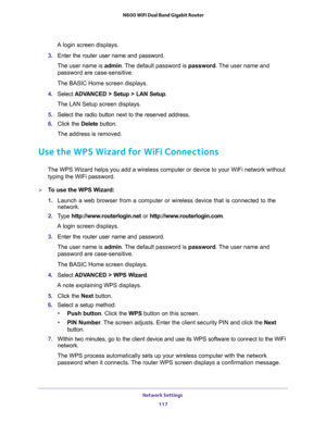 Page 117Network Settings 
117  N600 WiFi Dual Band Gigabit Router
A login screen displays.
3. Enter the router user name and password.
The user name is admin. The default password is password. The user name and 
password are case-sensitive.
The BASIC Home screen displays.
4. Select ADVANCED > Setup > LAN Setup.
The LAN Setup screen displays.
5. Select the radio button next to the reserved address. 
6. Click the Delete button.
The address is removed.
Use the WPS Wizard for WiFi Connections
The WPS Wizard helps...