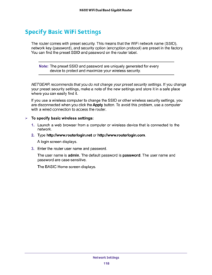 Page 118Network Settings 
118 N600 WiFi Dual Band Gigabit Router 
Specify Basic WiFi Settings
The router comes with preset security. This means that the WiFi network name (SSID), 
network key (password), and security option (encryption protocol) are preset in the factory. 
You can find the preset SSID and password on the router label. 
Note:The preset SSID and password are uniquely generated for every 
device to protect and maximize your wireless security.
NETGEAR recommends that you do not change your preset...