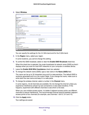 Page 119Network Settings 119
 N600 WiFi Dual Band Gigabit Router
4. 
Select  Wireless.
You can specify the settings for the 2.4 GHz band and for the 5 GHz band.\
5.  In the Region menu, select your region. 
In some locations, you cannot change this setting.
6.  T
o control the SSID broadcast, select or clear the  Enable SSID Broadcast check box.
When this check box is selected, the router broadcasts its network name \
(SSID) so that it 
displays when you scan for local WiFi networks on your computer or wirel\...