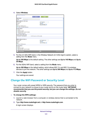 Page 121Network Settings 121
 N600 WiFi Dual Band Gigabit Router
4. 
Select  Wireless.
5. For the 2.4 GHz WiFi band, in the Wireless Network (2.4 GHz b/gn/n) se\
ction, select a 
setting from the  Mode menu.
Up to 300 Mbps  is the default setting. 
 The other settings are Up to 145 Mbps  and Up to 
54 Mbps.
6.  For the 5GHz WiFi band, select a setting from the  Mode menu.
Up to 300 Mbps is the default setting, which allows 802.1
 1n and 802.11a wireless 
devices to join the network. The other settings are  Up to...