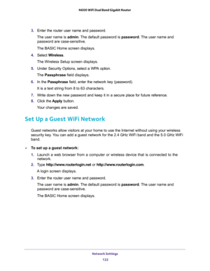 Page 122Network Settings 
122 N600 WiFi Dual Band Gigabit Router 
3. Enter the router user name and password.
The user name is admin. The default password is password. The user name and 
password are case-sensitive.
The BASIC Home screen displays.
4. Select Wireless.
The Wireless Setup screen displays.
5. Under Security Options, select a WPA option.
The Passphrase field displays.
6. In the Passphrase field, enter the network key (password). 
It is a text string from 8 to 63 characters.
7. Write down the new...