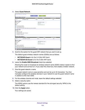 Page 123Network Settings 123
 N600 WiFi Dual Band Gigabit Router
4. 
Select  Guest Network.
5. Scroll to the section for the guest WiFi network that you want to set up\
. 
The default guest wireless network names (SSIDs) are as follows:
• NETGEAR-Guest is for the 2.4 GHz WiFi band.
• NETGEAR-5G-Guest  is for the 5 GHz WiFi band.
6.  Leave the  Enable SSID Broadcast check box selected.
Allowing the router to broadcast its wireless network name (SSID) make\
s it easier to find  your network and connect to it. If...