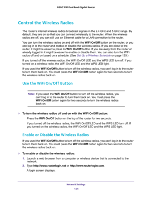 Page 124Network Settings 
124 N600 WiFi Dual Band Gigabit Router 
Control the Wireless Radios
The router’s internal wireless radios broadcast signals in the 2.4 GHz and 5 GHz range. By 
default, they are on so that you can connect wirelessly to the router. When the wireless 
radios are off, you can still use an Ethernet cable for a LAN connection to the router.
You can turn the wireless radios on and off with the WiFi On/Off button on the router, or you 
can log in to the router and enable or disable the...