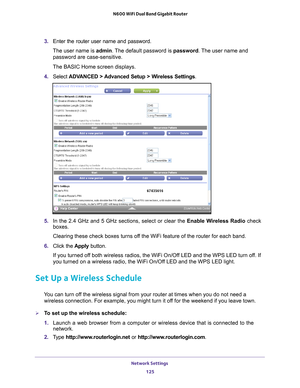 Page 125Network Settings 125
 N600 WiFi Dual Band Gigabit Router
3. 
Enter the router user name and password.
The user name is  admin. 
 The default password is password. The user name and 
password are case-sensitive.
The BASIC Home screen displays.
4.  Select  ADV
 ANCED > Advanced Setup > Wireless Settings .
5. In the 2.4 GHz and 5 GHz sections, select or clear the Enable Wireless Radio check 
boxes.
Clearing these check boxes turns off the WiFi feature of the router for each band. 
6.  Click the  Apply...