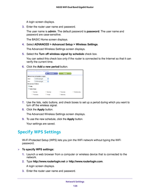 Page 126Network Settings 126
N600 WiFi Dual Band Gigabit Router 
A login screen displays.
3.  Enter the router user name and password.
The user name is  admin. 
 The default password is password . The user name and 
password are case-sensitive.
The BASIC Home screen displays.
4.  Select  ADV
 ANCED > Advanced Setup > Wireless Settings.
The Advanced Wireless Settings screen displays.
5.  Select the  T
 urn off wireless signal by schedule  check box.
You can select this check box only if the router is connected to...